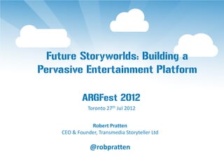 Future Storyworlds: Building a
Pervasive Entertainment Platform

            ARGFest 2012
              Toronto 27th Jul 2012


               Robert Pratten
    CEO & Founder, Transmedia Storyteller Ltd

               @robpratten
 