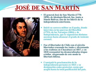 JOSÉ DE SAN MARTÍN
        El general José de San Martín (1778-
         1850), de ideología liberal, fue, junto a
         Simón Bolívar, uno de los líderes de la
         independencia americana.

        Inició su carrera militar en España, donde
         intervino en las guerras del Rosellón
         (1793), de las Naranjas (1804) y de
         Independencia, que le supusieron distintos
         ascensos hasta alcanzar el grado de teniente
         coronel.

        Fue el libertador de Chile con el ejército
         libertador cruzando los Andes y derrotando
         a los realistas en Chacabuco en 1817, y en
         1818 reorganizó las desmoralizadas tropas
         criollas asegurando de este modo la
         libertad chilena.

        Consiguió la proclamación de la
         independencia peruana en 1821 y su
         designación como protector, cargo que
         aceptó hasta la total pacificación del país.
 