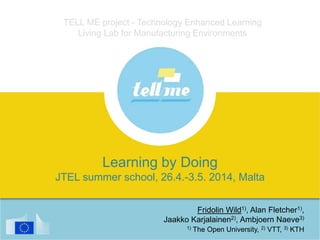 TELL ME project - Technology Enhanced Learning
Living Lab for Manufacturing Environments
Fridolin Wild1), Alan Fletcher1),
Jaakko Karjalainen2), Ambjoern Naeve3)
1) The Open University, 2) VTT, 3) KTH
Learning by Doing
JTEL summer school, 26.4.-3.5. 2014, Malta
 