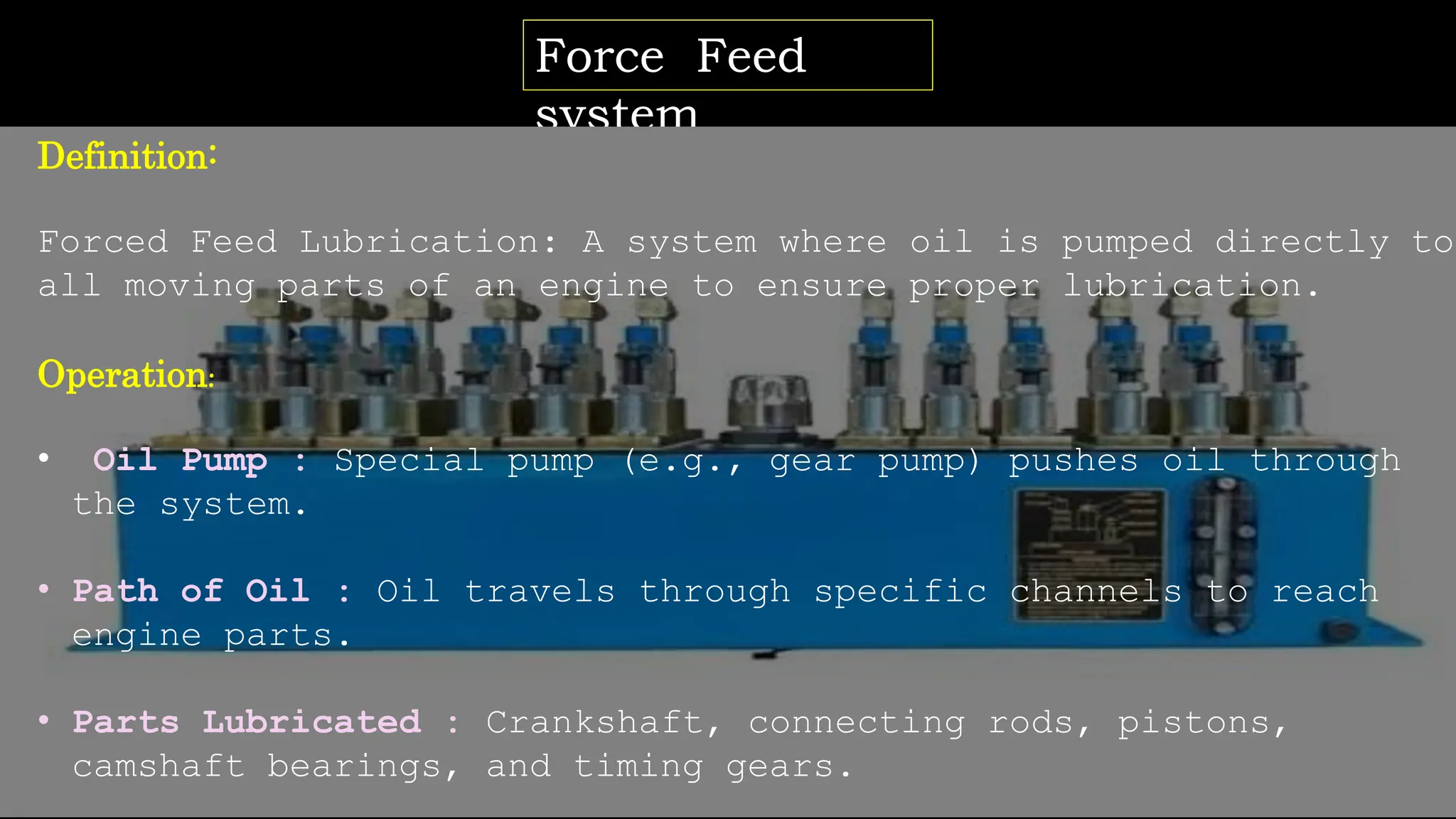 Force Feed
system
Definition:
Forced Feed Lubrication: A system where oil is pumped directly to
all moving parts of an engine to ensure proper lubrication.
Operation:
• Oil Pump : Special pump (e.g., gear pump) pushes oil through
the system.
• Path of Oil : Oil travels through specific channels to reach
engine parts.
• Parts Lubricated : Crankshaft, connecting rods, pistons,
camshaft bearings, and timing gears.
 