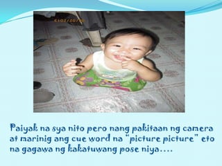 Paiyak na sya nito pero nang pakitaan ng camera
at marinig ang cue word na “picture picture” eto
na gagawa ng kakatuwang pose niya….
 