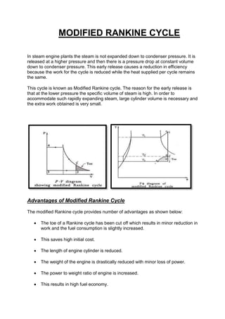 MODIFIED RANKINE CYCLE
In steam engine plants the steam is not expanded down to condenser pressure. It is
released at a higher pressure and then there is a pressure drop at constant volume
down to condenser pressure. This early release causes a reduction in efficiency
because the work for the cycle is reduced while the heat supplied per cycle remains
the same.
This cycle is known as Modified Rankine cycle. The reason for the early release is
that at the lower pressure the specific volume of steam is high. In order to
accommodate such rapidly expanding steam, large cylinder volume is necessary and
the extra work obtained is very small.
Advantages of Modified Rankine Cycle
The modified Rankine cycle provides number of advantages as shown below:
 The toe of a Rankine cycle has been cut off which results in minor reduction in
work and the fuel consumption is slightly increased.
 This saves high initial cost.
 The length of engine cylinder is reduced.
 The weight of the engine is drastically reduced with minor loss of power.
 The power to weight ratio of engine is increased.
 This results in high fuel economy.
 