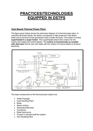 PRACTICES/TECHNOLOGIES
EQUIPPED IN DSTPS
Coal Based Thermal Power Plant
The figure given below shows the schematic diagram of a thermal power plant. In
coal thermal power plants, the steam is produced in high pressure in the steam
boiler due to burning of fuel (pulverized coal) in boiler furnaces. This steam is further
superheated in a super heater. This superheated steam then enters into the
turbine and rotates the turbine blades. The turbine is mechanically so coupled
with alternator that its rotor will rotate with the rotation of turbine blades to produce
electricity.
The basic components of the thermal power station are:
 Water Package
 Coal Handling Plant
 Boiler
 Steam turbine
 Generator/Alternator
 Condenser
 Boiler feed pump
 Forced or induced draft fan system
 Ash Handling Plant
 