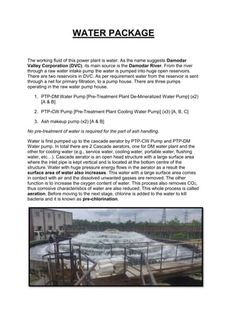 WATER PACKAGE
The working fluid of this power plant is water. As the name suggests Damodar
Valley Corporation (DVC), its main source is the Damodar River. From the river
through a raw water intake pump the water is pumped into huge open reservoirs.
There are two reservoirs in DVC. As per requirement water from the reservoir is sent
through a net for primary filtration, to a pump house. There are three pumps
operating in the raw water pump house.
1. PTP-DM Water Pump [Pre-Treatment Plant De-Mineralized Water Pump] (x2)
[A & B]
2. PTP-CW Pump [Pre-Treatment Plant Cooling Water Pump] (x3) [A, B, C]
3. Ash makeup pump (x2) [A & B]
No pre-treatment of water is required for the part of ash handling.
Water is first pumped up to the cascade aerator by PTP-CW Pump and PTP-DM
Water pump. In total there are 2 Cascade aerators, one for DM water plant and the
other for cooling water (e.g., service water, cooling water, portable water, flushing
water, etc…). Cascade aerator is an open head structure with a large surface area
where the inlet pipe is kept vertical and is located at the bottom centre of the
structure. Water with huge pressure energy flows in the aerator as a result the
surface area of water also increases. This water with a large surface area comes
in contact with air and the dissolved unwanted gasses are removed. The other
function is to increase the oxygen content of water. This process also removes CO2,
thus corrosive characteristics of water are also reduced. This whole process is called
aeration. Before moving to the next stage, chlorine is added to the water to kill
bacteria and it is known as pre-chlorination.
 