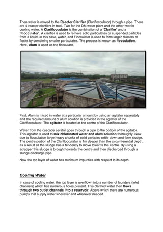 Then water is moved to the Reactor Clarifier (Clariflocculator) through a pipe. There
are 4 reactor clarifiers in total. Two for the DM water plant and the other two for
cooling water. A Clariflocculator is the combination of a ‘Clarifier’ and a
‘Flocculator’. A clarifier is used to remove solid particulates or suspended particles
from a liquid, in this case, water, and Flocculator is used to form larger clusters or
flocks by combining smaller particulates. The process is known as flocculation.
Here, Alum is used as the flocculant.
First, Alum is mixed in water at a particular amount by using an agitator separately
and the required amount of alum solution is provided in the agitator of the
Clariflocculator. The agitator is located at the centre of the Clariflocculator.
Water from the cascade aerator goes through a pipe to the bottom of the agitator.
This agitator is used to mix chlorinated water and alum solution thoroughly. Now
due to flocculation large heavy chunks of solid particles settle down and form sludge.
The centre portion of the Clariflocculator is 1m deeper than the circumferential depth,
as a result all the sludge has a tendency to move towards the centre. By using a
scrapper this sludge is brought towards the centre and then discharged through a
sludge discharge pipe.
Now the top layer of water has minimum impurities with respect to its depth.
Cooling Water
In case of cooling water, the top layer is overflown into a number of launders (inlet
channels) which has numerous holes present. This clarified water then flows
through two outlet channels into a reservoir. Above which there are numerous
pumps that supply water wherever and whenever needed.
 