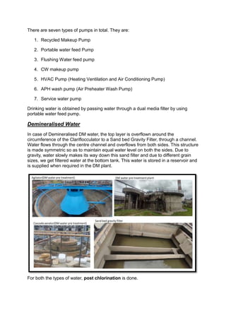 There are seven types of pumps in total. They are:
1. Recycled Makeup Pump
2. Portable water feed Pump
3. Flushing Water feed pump
4. CW makeup pump
5. HVAC Pump (Heating Ventilation and Air Conditioning Pump)
6. APH wash pump (Air Preheater Wash Pump)
7. Service water pump
Drinking water is obtained by passing water through a dual media filter by using
portable water feed pump.
Demineralised Water
In case of Demineralised DM water, the top layer is overflown around the
circumference of the Clariflocculator to a Sand bed Gravity Filter, through a channel.
Water flows through the centre channel and overflows from both sides. This structure
is made symmetric so as to maintain equal water level on both the sides. Due to
gravity, water slowly makes its way down this sand filter and due to different grain
sizes, we get filtered water at the bottom tank. This water is stored in a reservoir and
is supplied when required in the DM plant.
For both the types of water, post chlorination is done.
 
