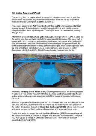 DM Water Treatment Plant
The working fluid i.e., water, which is converted into steam and used to spin the
turbine must not contain any other contaminants or minerals. To do so water is
treated in the DM water plant to obtain pure H2O.
First, water goes into an Activated Carbon Filter (ACF) where Anthracite Coal
powder is used. Activated carbon arrests residual chlorine and volatile organic
compounds from water by adsorption. Turbidity of water decreases after passing
through ACF.
After that it goes in Strong Acid Cation (SAC) Exchanger where H2SO4 is used as
the strong acid that removes most of the cations present in water. The inner wall is
coated with cation exchange resins where the impure cations are adsorbed and H+
ions are released. After that the water is passed through a de-gasifier blower, for
removal of carbonate ions by forming carbon dioxide gas. Here water is poured from
top and air is blown from bottom. As a result, Carbonic acid present in water
dissociates into H2O and CO2. This CO2 can then be released into the air.
After that, a Strong Basic Anion (SBA) Exchanger removes all the anions present
in water in a very similar manner. Here the chemical used is Caustic Soda (NaOH)
and an anion exchange resin adsorbs most of the impure anions and will release
OH- ions.
After this stage we almost obtain pure H2O from the two ions that are released in the
SBA and SAC but just to make sure that there are no more impure ions present in
the water, it is passed through a Mixed Bed Exchanger (MBE), where both types of
resins are present i.e., both cation exchange resin and anion exchange resin.
Finally, this water is passed through the Ultra Filtration (UF) Membrane where all
the colloidal silica that is present is trapped and removed from the water. This pure
H2O that we get is stored in DM Water Storage Tank. There are two tanks of
capacity 2400 m3 in DSTPS.
 