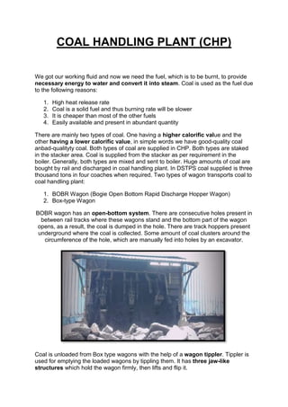 COAL HANDLING PLANT (CHP)
We got our working fluid and now we need the fuel, which is to be burnt, to provide
necessary energy to water and convert it into steam. Coal is used as the fuel due
to the following reasons:
1. High heat release rate
2. Coal is a solid fuel and thus burning rate will be slower
3. It is cheaper than most of the other fuels
4. Easily available and present in abundant quantity
There are mainly two types of coal. One having a higher calorific value and the
other having a lower calorific value, in simple words we have good-quality coal
anbad-qualityty coal. Both types of coal are supplied in CHP. Both types are staked
in the stacker area. Coal is supplied from the stacker as per requirement in the
boiler. Generally, both types are mixed and sent to boiler. Huge amounts of coal are
bought by rail and discharged in coal handling plant. In DSTPS coal supplied is three
thousand tons in four coaches when required. Two types of wagon transports coal to
coal handling plant:
1. BOBR Wagon (Bogie Open Bottom Rapid Discharge Hopper Wagon)
2. Box-type Wagon
BOBR wagon has an open-bottom system. There are consecutive holes present in
between rail tracks where these wagons stand and the bottom part of the wagon
opens, as a result, the coal is dumped in the hole. There are track hoppers present
underground where the coal is collected. Some amount of coal clusters around the
circumference of the hole, which are manually fed into holes by an excavator.
Coal is unloaded from Box type wagons with the help of a wagon tippler. Tippler is
used for emptying the loaded wagons by tippling them. It has three jaw-like
structures which hold the wagon firmly, then lifts and flip it.
 