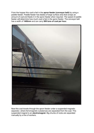 From the hopper this coal is fed in the apron feeder (conveyor belt) by using a
paddle feeder. Paddle feeder has blades of large surface area that scraps an
amount of coal and feeds it in the apron feeder when required. The speed of paddle
feeder will determine how much coal is fed in the apron feeder. The conveyor belt
has a width of 1400mm and can carry 900 tons of coal per hour.
Now this coal travels through the apron feeder under a suspended magnetic
separator, where ferromagnetic substances are separated from the coal. This
suspended magnet is an electromagnet. Big chunks of rocks are separated
manually by a line of workers.
 