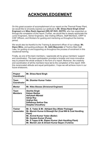 ACKNOWLEDGEMENT
On this great occasion of accomplishment of our report on the Thermal Power Plant,
we would like to sincerely express our gratitude to Mr. Shiwa Nand Singh (Chief
Engineer) and Miss Rashi Agarwal (HR) OF DVC, DSTPS, who has supported us
through the completion of this report. Further, we would like to deeply appreciate the
Junior Engineers, Senior Engineers, Site Visiting Officers, Staff Members, CRPF &
CISF Officers, and Workers for guiding and mentoring us throughout the training
period.
We would also be thankful to the Training & placement officer of our college, Mr.
Dipon Mitra, and guiding professor, Dr. Aditi Mazumder of Techno Main Salt
Lake, for guiding us and supporting us throughout the process of enrolment in this
vocational training.
Finally, as one of the team members, I appreciate all my group members’ support
and coordination. The team participation provided a broader and more innovative
way to present the whole analysis in the form of a report. Moreover, the creativity
and coordination of all the members have led to the completion of this report. With
this reciprocated attitude and equal participation, I hope we will achieve more in our
future endeavors.
Project
Coordinator
Mr. Shiwa Nand Singh
Team
Coordinator
Mr. Shankar Kumar Yadav
Mentor Mr. Niles Biswas (Divisional Engineer)
Team
Members
Akshita Singh
Kalyan Baidya
Ashutosh Mandal
Adrija Roy
Arghya Das
Dattatreya Sekhar Das
Deepika Choudhary
Trainer
Associates
Mr. S. Yadav & Mr. Abhijeet Dey (Water Package)
Mr. Manish Kumar & Biswajit Kar (Coal Mill & Coal Handling
Plant)
Mr. Arvind Kumar Yadav (Boiler)
Mr. Gautam Kumar (Pump)
Mr. S Toppo & Mr. Rajeev Kumar (Ash Handling Plant)
Mr. Manish Jain & Dinesh Kumar Bayen (Turbine)
 