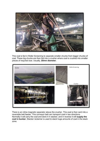 This coal is fed in Roller Screening to separate smaller chunks from bigger chunks of
coal. These big chunks are then fed into a crusher where coal is crushed into smaller
pieces of required size. Usually, 20mm diameter.
There is an inline magnetic separator above the crusher. This coal is then sent into a
reversible belt feeder. This conveyor belt can transport coal in two directions.
Normally it will carry the coal and store it in stacker, and in reverse it will supply the
coal in bunker. Stacker reclaimer is used to stack huge amounts of coal in the stack
zone.
 