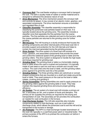 Conveyor Belt: The coal feeder employs a conveyor belt to transport
the coal. The belt is usually made of rubber or similar material and is
designed to withstand the abrasive nature of coal.
 Drive Mechanism: The drive mechanism powers the conveyor belt
and controls its speed. It may consist of an electric motor, gearbox, and
associated components. The drive mechanism ensures a controlled
and regulated flow of coal.
 Classifier Assembly: The classifier assembly is responsible for
classifying the pulverized coal particles based on their size. It is
typically located above the grinding zone. The assembly includes a
classifier cone that separates the fine particles from the coarse
particles. The fine particles are collected and sent to the burners, while
the coarse particles are returned to the grinding zone for further
grinding.
 Mill Housing: The mill housing is a sturdy enclosure that houses the
grinding components and other internal parts of the bowl coal mill. It
provides support and protection for the mill internals and helps to
contain the coal dust generated during the grinding process.
 Drive System: The drive system of a bowl coal mill consists of a
motor, gearbox, and associated components that provide the power
and control the rotational speed of the grinding bowl or table and the
grinding rollers. The drive system is designed to handle the high loads
and torque required for grinding coal.
 Grinding Bowl: The grinding bowl or table is a horizontally rotating
bowl or table where the coal is crushed and pulverized. It is typically
made of cast steel or cast iron and has a smooth and circular inner
surface. The coal is fed onto the bowl or table, and the grinding rollers
press against it to grind the coal into a fine powder.
 Grinding Rollers: The three grinding rollers are cylindrical or conical-
shaped components that are mounted on a shaft and rotate around the
bowl or table. They exert pressure on the coal as the bowl or table
rotates, crushing and grinding it.
 Spring Assemblies: Spring assemblies are used to apply pressure on
the grinding rollers against the grinding table or bowl. They help
maintain the required grinding force and ensure proper grinding
efficiency.
 Air System: The air system of a bowl coal mill includes a primary air
fan, a secondary air fan, and a system of ducts and dampers. The
primary air fan supplies the primary air required for the drying and
transportation of coal. The secondary air fan provides the combustion
air needed for coal combustion in the furnace.
 Coal Discharge System: The mill side assembly also includes
components related to coal discharge, such as a coal outlet or
discharge chute, which allows the pulverized coal to exit the mill and be
transported to the burners or storage.
 Air Preheater: The APH is a heat exchanger located downstream of
the coal mill, typically in a coal-fired power plant or industrial boiler. The
primary purpose of the APH is to preheat the combustion air before it
enters the furnace.
 