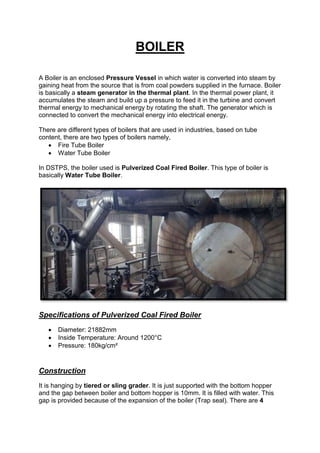 BOILER
A Boiler is an enclosed Pressure Vessel in which water is converted into steam by
gaining heat from the source that is from coal powders supplied in the furnace. Boiler
is basically a steam generator in the thermal plant. In the thermal power plant, it
accumulates the steam and build up a pressure to feed it in the turbine and convert
thermal energy to mechanical energy by rotating the shaft. The generator which is
connected to convert the mechanical energy into electrical energy.
There are different types of boilers that are used in industries, based on tube
content, there are two types of boilers namely,
 Fire Tube Boiler
 Water Tube Boiler
In DSTPS, the boiler used is Pulverized Coal Fired Boiler. This type of boiler is
basically Water Tube Boiler.
Specifications of Pulverized Coal Fired Boiler
 Diameter: 21882mm
 Inside Temperature: Around 1200°C
 Pressure: 180kg/cm²
Construction
It is hanging by tiered or sling grader. It is just supported with the bottom hopper
and the gap between boiler and bottom hopper is 10mm. It is filled with water. This
gap is provided because of the expansion of the boiler (Trap seal). There are 4
 