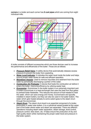 corners in a boiler and each corner has 8 coal pipes which are coming from eight
individual mills.
A boiler consists of different accessories which are those devices used to increase
the performance and efficiencies of the boiler. Those are as follows:
 Pressure Relief Valve: A safety device that automatically releases excess
pressure to prevent the boiler from exploding.
 Water Level Indicator: It indicates the water level inside the boiler and helps
ensure proper water levels for safe and efficient operation.
 Blowdown Vessels: Used to remove impurities and sediment from the boiler
water by periodically discharging a portion of the water.
 Combustion Air Preheater: A device that heats the combustion air before it
enters the boiler, improving efficiency by utilizing waste heat.
 Economizer: Economizer in the boiler system is an extremely important part.
A boilers economizer is a heat exchanger that uses the heat from flue gases
to preheat boiler feedwater. This reduces the amount of fuel needed to heat
the water, which can save energy and money. Economizers are typically
installed in steam boilers, but they can also be used in hot water boilers. The
water which gets heated already to some extent goes to the steam drum
through the economizer.
 Steam Drum: The steam drum level is an essential component of a boiler,
particularly in water tube boilers. It is a cylindrical vessel located at the upper
part of the boiler where water and steam are separated. There are different
operations including steam water separation, steam storage, level control,
pressure control, blow down, etc. It helps ensure the production of dry and
high-quality steam while maintaining the proper water level and pressure in
the boiler system.
 