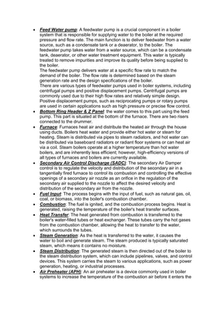  Feed Water pump: A feedwater pump is a crucial component in a boiler
system that is responsible for supplying water to the boiler at the required
pressure and flow rate. The main function is to deliver feedwater from a water
source, such as a condensate tank or a deaerator, to the boiler. The
feedwater pump takes water from a water source, which can be a condensate
tank, deaerator, or other water treatment equipment. This water is typically
treated to remove impurities and improve its quality before being supplied to
the boiler.
The feedwater pump delivers water at a specific flow rate to match the
demand of the boiler. The flow rate is determined based on the steam
generation rate and the design specifications of the boiler.
There are various types of feedwater pumps used in boiler systems, including
centrifugal pumps and positive displacement pumps. Centrifugal pumps are
commonly used due to their high flow rates and relatively simple design.
Positive displacement pumps, such as reciprocating pumps or rotary pumps
are used in certain applications such as high pressure or precise flow control.
 Bottom Ring Header & Z Panel: the water comes to this part using the feed
pump. This part is situated at the bottom of the furnace. There are two risers
connected to the drummer.
 Furnace: Furnaces heat air and distribute the heated air through the house
using ducts. Boilers heat water and provide either hot water or steam for
heating. Steam is distributed via pipes to steam radiators, and hot water can
be distributed via baseboard radiators or radiant floor systems or can heat air
via a coil. Steam boilers operate at a higher temperature than hot water
boilers, and are inherently less efficient; however, high-efficiency versions of
all types of furnaces and boilers are currently available.
 Secondary Air Control Discharge (SADC): The secondary Air Damper
control is to regulate the velocity and distribution of the secondary air in a
tangentially fired furnace to control its combustion and controlling the effective
openings of a secondary air nozzle as an orifice in the regulation of the
secondary air supplied to the nozzle to affect the desired velocity and
distribution of the secondary air from the nozzle.
 Fuel Input: The process begins with the input of fuel, such as natural gas, oil,
coal, or biomass, into the boiler's combustion chamber.
 Combustion: The fuel is ignited, and the combustion process begins. Heat is
generated, raising the temperature of the boiler's heat transfer surfaces.
 Heat Transfer: The heat generated from combustion is transferred to the
boiler's water-filled tubes or heat exchanger. These tubes carry the hot gases
from the combustion chamber, allowing the heat to transfer to the water,
which surrounds the tubes.
 Steam Generation: As the heat is transferred to the water, it causes the
water to boil and generate steam. The steam produced is typically saturated
steam, which means it contains no moisture.
 Steam Distribution: The generated steam is then directed out of the boiler to
the steam distribution system, which can include pipelines, valves, and control
devices. This system carries the steam to various applications, such as power
generation, heating, or industrial processes.
 Air Preheater (APH): An air preheater is a device commonly used in boiler
systems to increase the temperature of the combustion air before it enters the
 