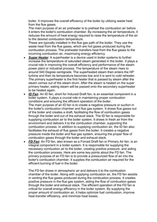 boiler. It improves the overall efficiency of the boiler by utilizing waste heat
from the flue gases.
The main purpose of an air preheater is to preheat the combustion air before
it enters the boiler's combustion chamber. By increasing the air temperature, it
reduces the amount of heat energy required to raise the temperature of the air
to the desired combustion temperature.
These are typically installed in the flue gas path of the boiler. They use the
waste heat from the flue gases, which are hot gases produced during the
combustion process. The preheater transfers heat from the flue gases to the
incoming combustion air, maximizing energy efficiency.
 Super Heater: A superheater is a device used in boiler systems to further
increase the temperature of saturated steam generated in the boiler. It plays a
crucial role in improving the overall efficiency and performance of the steam
power plant or industrial process. The temperature of the steam rises to
around 540 Degree centigrade. The superheated steam then enters the HP
turbine and then its temperature becomes low and it is sent to cold reheater.
The primary superheater is the first heater that is passed by steam after the
steam comes out of the steam drum. After the steam is heated on the super
primary heater, eating steam will be passed onto the secondary superheater
to be heated again.
 ID Fan: An ID fan, short for Induced Draft fan, is an essential component in a
boiler system. It plays a crucial role in maintaining proper combustion
conditions and ensuring the efficient operation of the boiler.
The main purpose of an ID fan is to create a negative pressure or suction in
the boiler's combustion chamber and flue gas system. It draws flue gases out
of the boiler and creates a draft, facilitating the flow of combustion gases
through the boiler and out of the exhaust stack. The ID fan is responsible for
supplying combustion air to the boiler system. It draws in fresh air from the
environment and delivers it to the combustion chamber, supporting the
combustion process. In addition to supplying combustion air, the ID fan also
facilitates the exhaust of flue gases from the boiler. It creates a negative
pressure inside the boiler and flue gas system, ensuring the proper flow of
combustion gases through the boiler and exhaust stack.
 FD Fan: An FD fan, also known as a Forced Draft fan or Primary Air fan, is an
integral component in a boiler system. It is responsible for supplying the
necessary combustion air to the boiler, creating positive pressure, and aiding
the combustion process. Here are some key points about the FD fan. The
primary purpose of an FD fan is to provide a pressurized flow of air into the
boiler's combustion chamber. It supplies the combustion air required for the
efficient burning of fuel in the boiler.
The FD fan draws in atmospheric air and delivers it to the combustion
chamber of the boiler. Along with supplying combustion air, the FD fan assists
in venting the flue gases produced during the combustion process. It creates
positive pressure in the flue gas system, aiding the flow of combustion gases
through the boiler and exhaust stack. The efficient operation of the FD fan is
critical for overall energy efficiency in the boiler system. By supplying the
proper amount of combustion air, it helps optimize fuel combustion, improve
heat transfer efficiency, and minimize heat losses.
 