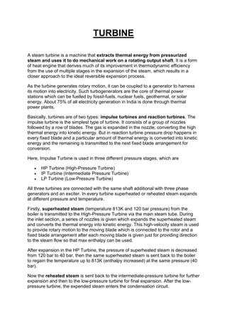 TURBINE
A steam turbine is a machine that extracts thermal energy from pressurized
steam and uses it to do mechanical work on a rotating output shaft. It is a form
of heat engine that derives much of its improvement in thermodynamic efficiency
from the use of multiple stages in the expansion of the steam, which results in a
closer approach to the ideal reversible expansion process.
As the turbine generates rotary motion, it can be coupled to a generator to harness
its motion into electricity. Such turbogenerators are the core of thermal power
stations which can be fuelled by fossil-fuels, nuclear fuels, geothermal, or solar
energy. About 75% of all electricity generation in India is done through thermal
power plants.
Basically, turbines are of two types: impulse turbines and reaction turbines. The
impulse turbine is the simplest type of turbine. It consists of a group of nozzles
followed by a row of blades. The gas is expanded in the nozzle, converting the high
thermal energy into kinetic energy. But in reaction turbine pressure drop happens in
every fixed blade and a particular amount of thermal energy is converted into kinetic
energy and the remaining is transmitted to the next fixed blade arrangement for
conversion.
Here, Impulse Turbine is used in three different pressure stages, which are
 HP Turbine (High-Pressure Turbine)
 IP Turbine (Intermediate Pressure Turbine)
 LP Turbine (Low-Pressure Turbine)
All three turbines are connected with the same shaft additional with three phase
generators and an exciter. In every turbine superheated or reheated steam expands
at different pressure and temperature.
Firstly, superheated steam (temperature 813K and 120 bar pressure) from the
boiler is transmitted to the High-Pressure Turbine via the main steam tube. During
the inlet section, a series of nozzles is given which expands the superheated steam
and converts the thermal energy into kinetic energy. This high-velocity steam is used
to provide rotary motion to the moving blade which is connected to the rotor and a
fixed blade arrangement after each moving blade is given just for providing direction
to the steam flow so that max enthalpy can be used.
After expansion in the HP Turbine, the pressure of superheated steam is decreased
from 120 bar to 40 bar, then the same superheated steam is sent back to the boiler
to regain the temperature up to 813K (enthalpy increased) at the same pressure (40
bar).
Now the reheated steam is sent back to the intermediate-pressure turbine for further
expansion and then to the low-pressure turbine for final expansion. After the low-
pressure turbine, the expended steam enters the condensation circuit.
 