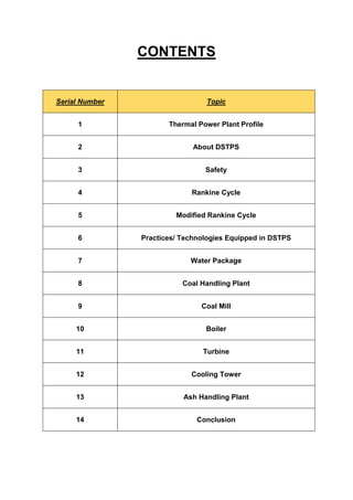 CONTENTS
Serial Number Topic
1 Thermal Power Plant Profile
2 About DSTPS
3 Safety
4 Rankine Cycle
5 Modified Rankine Cycle
6 Practices/ Technologies Equipped in DSTPS
7 Water Package
8 Coal Handling Plant
9 Coal Mill
10 Boiler
11 Turbine
12 Cooling Tower
13 Ash Handling Plant
14 Conclusion
 