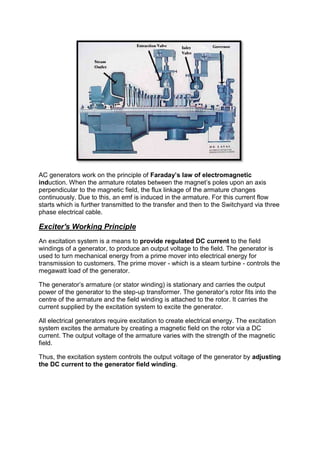 AC generators work on the principle of Faraday’s law of electromagnetic
induction. When the armature rotates between the magnet’s poles upon an axis
perpendicular to the magnetic field, the flux linkage of the armature changes
continuously. Due to this, an emf is induced in the armature. For this current flow
starts which is further transmitted to the transfer and then to the Switchyard via three
phase electrical cable.
Exciter's Working Principle
An excitation system is a means to provide regulated DC current to the field
windings of a generator, to produce an output voltage to the field. The generator is
used to turn mechanical energy from a prime mover into electrical energy for
transmission to customers. The prime mover - which is a steam turbine - controls the
megawatt load of the generator.
The generator’s armature (or stator winding) is stationary and carries the output
power of the generator to the step-up transformer. The generator’s rotor fits into the
centre of the armature and the field winding is attached to the rotor. It carries the
current supplied by the excitation system to excite the generator.
All electrical generators require excitation to create electrical energy. The excitation
system excites the armature by creating a magnetic field on the rotor via a DC
current. The output voltage of the armature varies with the strength of the magnetic
field.
Thus, the excitation system controls the output voltage of the generator by adjusting
the DC current to the generator field winding.
 