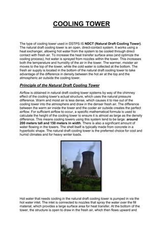 COOLING TOWER
The type of cooling tower used in DSTPS IS NDCT (Natural Draft Cooling Tower).
The natural draft cooling tower is an open, direct-contact system. It works using a
heat exchanger, allowing hot water from the system to be cooled through direct
contact with fresh air. To increase the heat transfer surface area (and optimize the
cooling process), hot water is sprayed from nozzles within the tower. This increases
both the temperature and humidity of the air in the tower. The warmer, moister air
moves to the top of the tower, while the cold water is collected at the bottom. The
fresh air supply is located in the bottom of the natural draft cooling tower to take
advantage of the difference in density between the hot air at the top and the
atmospheric air outside the cooling tower.
Principle of the Natural Draft Cooling Tower
Airflow is obtained in natural draft cooling tower systems by way of the chimney
effect of the cooling tower’s actual structure, which uses the natural pressure
difference. Warm and moist air is less dense, which causes it to rise out of the
cooling tower into the atmosphere and draw in the denser fresh air. The difference
between the warm air inside the tower and the cooler air outside creates the perfect
airflow. For sufficient airflow to occur, a specific mathematical formula is used to
calculate the height of the cooling tower to ensure it is almost as large as the density
difference. This means cooling towers using this system tend to be large: around
200 meters tall and 150 meters in width. There is also a significant amount of
water flowing in the towers. The shell itself is typically made from concrete in a
hyperbolic shape. The natural draft cooling tower is the preferred choice for cool and
humid climates and for heavy winter loads.
Hot water that needs cooling in the natural draft cooling tower is pumped in via the
hot water inlet. The inlet is connected to nozzles that spray the water over the fill
material, which provides a large surface area for heat transfer. At the bottom of the
tower, the structure is open to draw in the fresh air, which then flows upward and
 