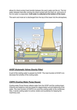 allows for direct-contact heat transfer between the warm water and the air. The hot
water releases heat after coming into direct contact with the fresh air, and some of
the hot water is evaporated. Cold water is collected at the bottom of the tower.
The warm and moist air is discharged from the top of the tower into the atmosphere.
AVGF (Automatic Valves Gravity Filter)
A part of the cooling water is passed via AVGF. The main function of AVGF is to
decrease the turbidity of the cooling water.
CWPH (Cooling Water Pump House)
Cooling water Pump House collects water from the AVGF and the cooling tower.
Chlorine and Sulphuric acid are dosed for degemination and pH balancing of the
water. The main function of CWPH is to send the cooling water to the condenser.
Also, it sends cooling water to turbine, boilers and auxiliaries for keeping the
machinery cool.
 