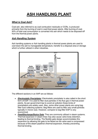 ASH HANDLING PLANT
What is Coal Ash?
Coal ash, also referred to as coal combustion residuals or CCRs, is produced
primarily from the burning of coal in coal-fired power plants. After burning of coal,
40% of total coal consumption is converted into ash which needs to be disposed-off
from the thermal power plants.
Ash Handling System
Ash handling systems or Ash handling plants in thermal power plants are used to
cool down the ash to manageable temperature, transfer to a disposal area or storage
which is further utilized in other industries.
The different sections in an AHP are as follows:
 Electrostatic Precipitator: Electrostatic precipitator is also called in the short
form of ESP. It is used to filter dust particles in the flue gas in thermal power
plants. As per government law to avoid air pollution these kinds of
precipitators are widely used. Also, some other power plants are using bag
filter dust collecting systems. Bag filters are used to filter very small particles
typically in micron size. However, compare to bag filter ESP is very
economical.
 Feed/Discharge/Sluice Gate: They are commonly utilized in steam systems.
Thermal expansion in steam lines may also cause valve body distortion,
leading to thermal binding. The flexible gate design accommodates this
expansion by allowing the gate to be flexed as the valve seat is compressed
because of the steam pipeline’s thermal expansion, thereby preventing
thermal binding.
 
