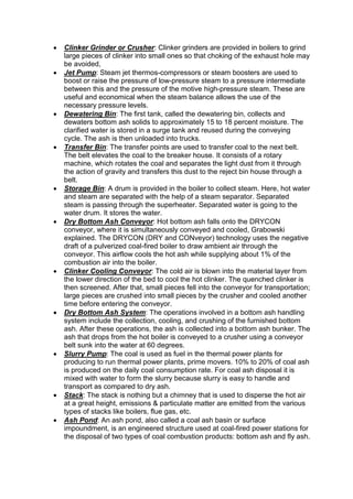  Clinker Grinder or Crusher: Clinker grinders are provided in boilers to grind
large pieces of clinker into small ones so that choking of the exhaust hole may
be avoided,
 Jet Pump: Steam jet thermos-compressors or steam boosters are used to
boost or raise the pressure of low-pressure steam to a pressure intermediate
between this and the pressure of the motive high-pressure steam. These are
useful and economical when the steam balance allows the use of the
necessary pressure levels.
 Dewatering Bin: The first tank, called the dewatering bin, collects and
dewaters bottom ash solids to approximately 15 to 18 percent moisture. The
clarified water is stored in a surge tank and reused during the conveying
cycle. The ash is then unloaded into trucks.
 Transfer Bin: The transfer points are used to transfer coal to the next belt.
The belt elevates the coal to the breaker house. It consists of a rotary
machine, which rotates the coal and separates the light dust from it through
the action of gravity and transfers this dust to the reject bin house through a
belt.
 Storage Bin: A drum is provided in the boiler to collect steam. Here, hot water
and steam are separated with the help of a steam separator. Separated
steam is passing through the superheater. Separated water is going to the
water drum. It stores the water.
 Dry Bottom Ash Conveyor: Hot bottom ash falls onto the DRYCON
conveyor, where it is simultaneously conveyed and cooled, Grabowski
explained. The DRYCON (DRY and CONveyor) technology uses the negative
draft of a pulverized coal-fired boiler to draw ambient air through the
conveyor. This airflow cools the hot ash while supplying about 1% of the
combustion air into the boiler.
 Clinker Cooling Conveyor: The cold air is blown into the material layer from
the lower direction of the bed to cool the hot clinker. The quenched clinker is
then screened. After that, small pieces fell into the conveyor for transportation;
large pieces are crushed into small pieces by the crusher and cooled another
time before entering the conveyor.
 Dry Bottom Ash System: The operations involved in a bottom ash handling
system include the collection, cooling, and crushing of the furnished bottom
ash. After these operations, the ash is collected into a bottom ash bunker. The
ash that drops from the hot boiler is conveyed to a crusher using a conveyor
belt sunk into the water at 60 degrees.
 Slurry Pump: The coal is used as fuel in the thermal power plants for
producing to run thermal power plants, prime movers. 10% to 20% of coal ash
is produced on the daily coal consumption rate. For coal ash disposal it is
mixed with water to form the slurry because slurry is easy to handle and
transport as compared to dry ash.
 Stack: The stack is nothing but a chimney that is used to disperse the hot air
at a great height, emissions & particulate matter are emitted from the various
types of stacks like boilers, flue gas, etc.
 Ash Pond: An ash pond, also called a coal ash basin or surface
impoundment, is an engineered structure used at coal-fired power stations for
the disposal of two types of coal combustion products: bottom ash and fly ash.
 