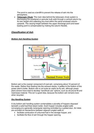 The pond is used as a landfill to prevent the release of ash into the
atmosphere.
 Telescopic Chute: The main idea behind the telescopic chute system is
discharging the powdered or granular bulk solid through a vertical column by
its own weight and collecting any dust within the same enclosed column
upwards. The varying height between the upper discharge point and lower
loading point is compensated by making the column flexible.
Classification of Ash
Bottom Ash Handling System
Bottom ash is the coarser component of coal ash, comprising about 10 percent of
the waste. Rather than floating into the exhaust stacks, it settles to the bottom of the
power plant’s boiler. Bottom ash is not quite as useful as fly ash, although power
plant owners have tried to develop “beneficial use” options, such as structural fill and
road-base material. This isn’t a good idea, because the bottom ash remains toxic
when recycled.
Dry Handling System
A dry bottom ash handling system contemplates a plurality of hoppers disposed
beneath a solid fuel-fired steam boiler. Each hopper includes angled walls
converging at a generally rectangular opening controlled by a grated door. Air inlets
are provided at intersections between adjacent angled walls to
 facilitate combustion of unburned fuel in the storage hopper, and
 facilitate the flow of ash through the hopper opening.
 
