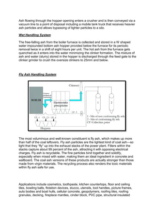 Ash flowing through the hopper opening enters a crusher and is then conveyed via a
vacuum line to a point of disposal including a mobile tank truck that receives heavier
ash particles and allows bypassing of lighter particles to a silo.
Wet Handling System
The free-falling ash from the boiler furnace is collected and stored in a W shaped
water impounded bottom ash hopper provided below the furnace for its periodic
removal twice in a shift of eight hours per unit. The hot ash from the furnace gets
quenched as it enters into the water minimizing the clinker formation. The mixture of
ash and water (slurry) stored in the hopper is discharged through the feed gate to the
clinker grinder to crush the oversize clinkers to 25mm and below.
Fly Ash Handling System
The most voluminous and well-known constituent is fly ash, which makes up more
than half of the coal leftovers. Fly ash particles are the lightest kind of coal ash—so
light that they “fly” up into the exhaust stacks of the power plant. Filters within the
stacks capture about 99 percent of the ash, attracting it with opposing electrical
charges. Fly ash is recyclable. The fine particles bind together and solidify,
especially when mixed with water, making them an ideal ingredient in concrete and
wallboard. The coal ash versions of these products are actually stronger than those
made from virgin materials. The recycling process also renders the toxic materials
within fly ash safe for use.
Applications include cosmetics, toothpaste, kitchen countertops, floor and ceiling
tiles, bowling balls, flotation devices, stucco, utensils, tool handles, picture frames,
auto bodies and boat hulls, cellular concrete, geopolymers, roofing tiles, roofing
granules, decking, fireplace mantles, cinder block, PVC pipe, structural insulated
 