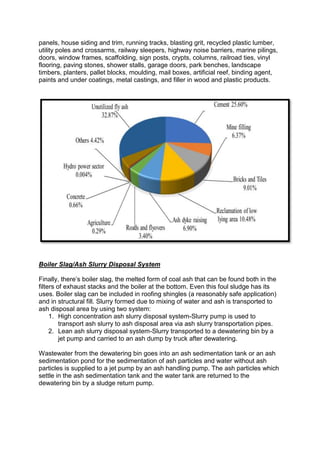 panels, house siding and trim, running tracks, blasting grit, recycled plastic lumber,
utility poles and crossarms, railway sleepers, highway noise barriers, marine pilings,
doors, window frames, scaffolding, sign posts, crypts, columns, railroad ties, vinyl
flooring, paving stones, shower stalls, garage doors, park benches, landscape
timbers, planters, pallet blocks, moulding, mail boxes, artificial reef, binding agent,
paints and under coatings, metal castings, and filler in wood and plastic products.
Boiler Slag/Ash Slurry Disposal System
Finally, there’s boiler slag, the melted form of coal ash that can be found both in the
filters of exhaust stacks and the boiler at the bottom. Even this foul sludge has its
uses. Boiler slag can be included in roofing shingles (a reasonably safe application)
and in structural fill. Slurry formed due to mixing of water and ash is transported to
ash disposal area by using two system:
1. High concentration ash slurry disposal system-Slurry pump is used to
transport ash slurry to ash disposal area via ash slurry transportation pipes.
2. Lean ash slurry disposal system-Slurry transported to a dewatering bin by a
jet pump and carried to an ash dump by truck after dewatering.
Wastewater from the dewatering bin goes into an ash sedimentation tank or an ash
sedimentation pond for the sedimentation of ash particles and water without ash
particles is supplied to a jet pump by an ash handling pump. The ash particles which
settle in the ash sedimentation tank and the water tank are returned to the
dewatering bin by a sludge return pump.
 