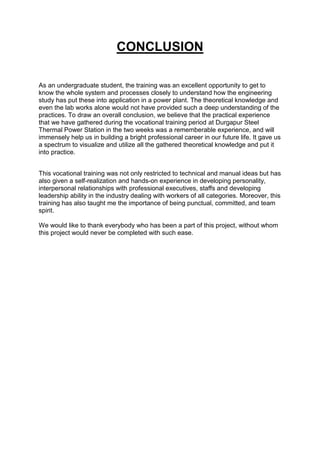 CONCLUSION
As an undergraduate student, the training was an excellent opportunity to get to
know the whole system and processes closely to understand how the engineering
study has put these into application in a power plant. The theoretical knowledge and
even the lab works alone would not have provided such a deep understanding of the
practices. To draw an overall conclusion, we believe that the practical experience
that we have gathered during the vocational training period at Durgapur Steel
Thermal Power Station in the two weeks was a rememberable experience, and will
immensely help us in building a bright professional career in our future life. It gave us
a spectrum to visualize and utilize all the gathered theoretical knowledge and put it
into practice.
This vocational training was not only restricted to technical and manual ideas but has
also given a self-realization and hands-on experience in developing personality,
interpersonal relationships with professional executives, staffs and developing
leadership ability in the industry dealing with workers of all categories. Moreover, this
training has also taught me the importance of being punctual, committed, and team
spirit.
We would like to thank everybody who has been a part of this project, without whom
this project would never be completed with such ease.
 