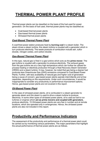THERMAL POWER PLANT PROFILE
Thermal power plants can be classified on the basis of the fuel used for power
generation. On the basis of fuel used, thermal power plants may be classified as:
 Coal-based thermal power plants
 Gas-based thermal power plants
 Oil-based thermal power plants
Coal-Based Thermal Power Plant
A coal-fired power station produces heat by burning coal in a steam boiler. The
steam drives a steam turbine, this steam turbine is coupled with a generator which in
turn produces electricity. The waste products of combustion include ash, sulfur
dioxide, nitrogen oxides, and carbon dioxide.
Gas-Based Thermal Power Plant
In this type, natural gas is fired in a gas turbine which acts as the prime mover. The
gas turbine is coupled with a generator to produce electricity. The exhaust gases
from the gas turbine are at a very high temperature which can further be utilized for
process heating or electricity production through a Heat Recovery Steam Generator
(HRSG) and a steam turbine. It may, however, be noted that gas being a cleaner fuel
produces less Greenhouse Gas (GHG) emissions compared to Coal Based Power
Plants. Further, with less availability of natural gas and higher cost of generation
being a cause of concern, gas-based power plants operate intermittently and at low
capacities, depending on the requirements. Under such circumstances, it would be
inappropriate to consider any productivity or performance improvement options.
Hence, gas-based power plants are not covered in this report.
Oil-Based Power Plant
In the case of oil-based power plants, oil is combusted in a steam generator to
generate steam and this steam is used to drive a steam turbine to produce
electricity. In some other types of oil-based power plants, oil is used as fuel to run
turbines or engines which act as prime movers and coupled with generators,
produce electricity. 15 Oil-based power plants are very few in number and at remote
locations, which are operated only in emergencies. Hence, the oil-based power
plants are also not included in this report.
Productivity and Performance Indicators
The assessment of the productivity and performance of a thermal power plant could
be carried out by monitoring various parameters. The major parameters that highlight
the actual performance of thermal power plants are as follows.
 