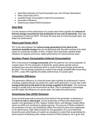  Heat Rate (Indicator of Fuel Consumption per unit of Power Generation)
 Plant Load Factor (PLF)
 Auxiliary Power Consumption (Internal Consumption)
 Generation Efficiency
 Greenhouse Gases (GHG) Emissions
Heat Rate
It is the measure of the performance of a power plant which signifies the amount of
thermal energy consumed for the production of one unit of electricity. Heat rate
is expressed in kcals per KWH. The lower the heat rate of a thermal power plant, the
better the performance.
Plant Load Factor (PLF)
PLF is the ratio between the actual energy generated by the plant to the
maximum possible energy that can be generated with the plant working at its rated
power for a particular duration of time. A higher plant load factor signifies better
utilization of capacity and hence, better performance of a thermal power plant.
Auxiliary Power Consumption (Internal Consumption)
APC is the amount of energy consumed within the plant for the normal operation of
a power plant. For the production of electricity, power plants operate various
auxiliaries and consume electricity which is a part of the gross energy produced by
the plant. The net energy exported by a plant is the energy available after accounting
for APC. Lower APC signifies the better performance of a power plant.
Generation Efficiency
The generation efficiency of a thermal power plant signifies its performance in terms
of energy supplied that got converted into useful work (electricity). It is the ratio of the
energy produced by the plant to the energy supplied to the plant. The remaining
energy is usually lost to the environment as heat. This is expressed in percentage
and the higher the efficiency of a power plant, the better the performance.
Greenhouse Gas (GHG) Emission
Every thermal power plant consumes fossil fuels for the generation of electricity in
the form of coal or natural gas. As the combustion of these fuels takes place it
results in the generation of CO2, Sulphur Oxides (SOx), and Nitrogen Oxides (NOx)
which are GHG and contribute to global warming. The amount of GHGs emitted for
the production of every unit of electricity differs from plant to plant and is dependent
on its performance. High GHG emission for the generation of a unit of electricity
shows the poor performance of a plant as compared to a plant that is generating the
same amount of electricity with a lesser amount of GHG emissions, for a given fuel.
 