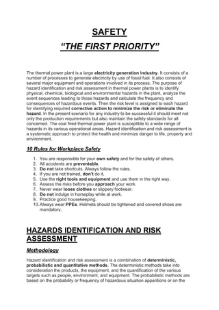 SAFETY
“THE FIRST PRIORITY”
The thermal power plant is a large electricity generation industry. It consists of a
number of processes to generate electricity by use of fossil fuel. It also consists of
several major equipment and operations involved in its process. The purpose of
hazard identification and risk assessment in thermal power plants is to identify
physical, chemical, biological and environmental hazards in the plant, analyze the
event sequences leading to those hazards and calculate the frequency and
consequences of hazardous events. Then the risk level is assigned to each hazard
for identifying required corrective action to minimize the risk or eliminate the
hazard. In the present scenario for any industry to be successful it should meet not
only the production requirements but also maintain the safety standards for all
concerned. The coal fired thermal power plant is susceptible to a wide range of
hazards in its various operational areas. Hazard identification and risk assessment is
a systematic approach to protect the health and minimize danger to life, property and
environment.
10 Rules for Workplace Safety
1. You are responsible for your own safety and for the safety of others.
2. All accidents are preventable.
3. Do not take shortcuts. Always follow the rules.
4. If you are not trained, don’t do it.
5. Use the right tools and equipment and use them in the right way.
6. Assess the risks before you approach your work.
7. Never wear loose clothes or slippery footwear.
8. Do not indulge in horseplay while at work.
9. Practice good housekeeping.
10.Always wear PPEs. Helmets should be tightened and covered shoes are
mandatory.
HAZARDS IDENTIFICATION AND RISK
ASSESSMENT
Methodology
Hazard identification and risk assessment is a combination of deterministic,
probabilistic and quantitative methods. The deterministic methods take into
consideration the products, the equipment, and the quantification of the various
targets such as people, environment, and equipment. The probabilistic methods are
based on the probability or frequency of hazardous situation apparitions or on the
 