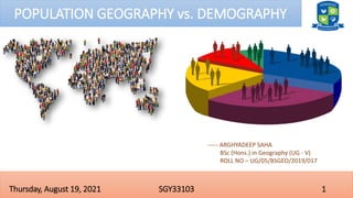 1
SGY33103
Thursday, August 19, 2021
POPULATION GEOGRAPHY vs. DEMOGRAPHY
----- ARGHYADEEP SAHA
BSc (Hons.) in Geography (UG - V)
ROLL NO – UG/05/BSGEO/2019/017
 