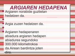 ARGIAREN HEDAPENA Argiaren norabide guztietan hedatzen da. Argia zuzen hedatzen da. Argiaren hedapenaren abiadura argiaren hedapen abiadurea segundoko 300.000 kilometrokoa da.Airean bardintza joten dira. 