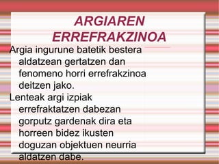ARGIAREN ERREFRAKZINOA Argia ingurune batetik bestera aldatzean gertatzen dan fenomeno horri errefrakzinoa deitzen jako. Lenteak argi izpiak errefraktatzen dabezan gorputz gardenak dira eta horreen bidez ikusten doguzan objektuen neurria aldatzen dabe. 