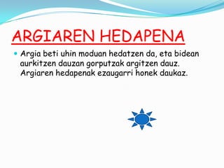 ARGIAREN HEDAPENA
 Argia beti uhin moduan hedatzen da, eta bidean

aurkitzen dauzan gorputzak argitzen dauz.
Argiaren hedapenak ezaugarri honek daukaz.

 