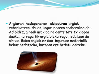  Argiaren hedapenaren abiadurea argiak

zeharkatzen dauan ingurunearen araberakoa da.
Adibidez, aireak urak baino dentsitate txikiagoa
dauka, horregaitik argia bizkorrago hedatzen da
airean. Baina argiak ez dau ingurune materialik
behar hedatzeko, hutsean ere hedatu daiteke.

 