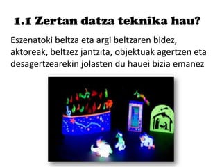 1.1 Zertan datza teknika hau?
Eszenatoki beltza eta argi beltzaren bidez,
aktoreak, beltzez jantzita, objektuak agertzen eta
desagertzearekin jolasten du hauei bizia emanez
 