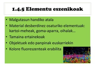 1.4.5 Elementu eszenikoak
• Malgutasun handiko atala
• Material desberdinez osaturiko elementuak:
kartoi-meheak, goma-aparra, oihalak…
• Tamaina ertainekoak
• Objektuek edo panpinak euskarriekin
• Kolore fluoreszenteak erabilita
 