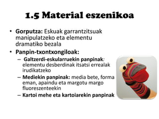 1.5 Material eszenikoa
• Gorputza: Eskuak garrantzitsuak
manipulatzeko eta elementu
dramatiko bezala
• Panpin-txontxongiloak:
– Galtzerdi-eskularruekin panpinak:
elementu desberdinak itsatsi errealak
irudikatzeko
– Mediekin panpinak: media bete, forma
eman, apaindu eta margotu margo
fluoreszenteekin
– Kartoi mehe eta kartoiarekin panpinak
 