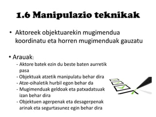 1.6 Manipulazio teknikak
• Aktoreek objektuarekin mugimendua
koordinatu eta horren mugimenduak gauzatu
• Arauak:
- Aktore batek ezin du beste baten aurretik
pasa
- Objektuak atzetik manipulatu behar dira
- Atze-oihaletik hurbil egon behar da
- Mugimenduak geldoak eta patxadatsuak
izan behar dira
- Objektuen agerpenak eta desagerpenak
arinak eta segurtasunez egin behar dira
 