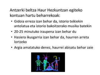 Antzerki beltza Haur Hezkuntzan egiteko
kontuan hartu beharrekoak:
• Gidoia erreza izan behar da, istorio txikiekin
antolatua eta istorio bakoitzerako musika batekin
• 20-25 minutuko iraupena izan behar du
• Hasiera ikusgarria izan behar da, haurren arreta
lortzeko
• Argia amatatuko denez, haurrei abisatu behar zaie
 