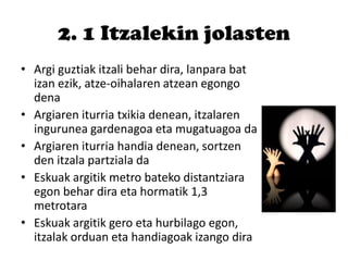 2. 1 Itzalekin jolasten
• Argi guztiak itzali behar dira, lanpara bat
izan ezik, atze-oihalaren atzean egongo
dena
• Argiaren iturria txikia denean, itzalaren
ingurunea gardenagoa eta mugatuagoa da
• Argiaren iturria handia denean, sortzen
den itzala partziala da
• Eskuak argitik metro bateko distantziara
egon behar dira eta hormatik 1,3
metrotara
• Eskuak argitik gero eta hurbilago egon,
itzalak orduan eta handiagoak izango dira
 