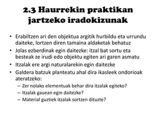 2.3 Haurrekin praktikan
jartzeko iradokizunak
• Erabiltzen ari den objektua argitik hurbildu eta urrundu
daiteke, lortzen diren tamaina aldaketak behatuz
• Jolas ezberdinak egin daitezke: itzal bat sortu eta
besteak ze irudi edo objektu egiten ari garen asmatu
• Itzalak ere argi naturalarekin egin daitezke
• Galdera batzuk planteatu ahal dira ikasleek ondorioak
ateratzeko:
– Zer nolako elementuak behar dira itzalak egiteko?
– Itzalak gauean egin daitezke?
– Material guztiek itzalak sortzen dituzte?
 