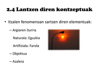 2.4 Lantzen diren kontzeptuak
• Itzalen fenomenoan sartzen diren elementuak:
– Argiaren iturria
Naturala: Eguzkia
Artifiziala: Farola
– Objektua
– Azalera
 