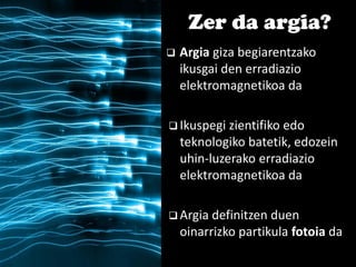  Argia giza begiarentzako
ikusgai den erradiazio
elektromagnetikoa da
 Ikuspegi zientifiko edo
teknologiko batetik, edozein
uhin-luzerako erradiazio
elektromagnetikoa da
 Argia definitzen duen
oinarrizko partikula fotoia da
Zer da argia?
 