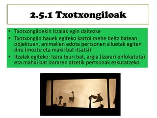 2.5.1 Txotxongiloak
• Txotxongiloekin itzalak egin daitezke
• Txotxongilo hauek egiteko kartoi mehe beltz batean
objektuen, animalien edota pertsonen siluetak egiten
dira (moztu eta makil bat itsatsi)
• Itzalak egiteko: Izara txuri bat, argia (izarari enfokatuta)
eta mahai bat izararen atzetik pertsonak ezkutatzeko
 