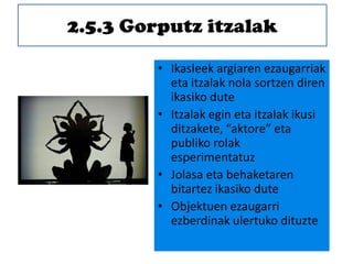 2.5.3 Gorputz itzalak
• Ikasleek argiaren ezaugarriak
eta itzalak nola sortzen diren
ikasiko dute
• Itzalak egin eta itzalak ikusi
ditzakete, “aktore” eta
publiko rolak
esperimentatuz
• Jolasa eta behaketaren
bitartez ikasiko dute
• Objektuen ezaugarri
ezberdinak ulertuko dituzte
 